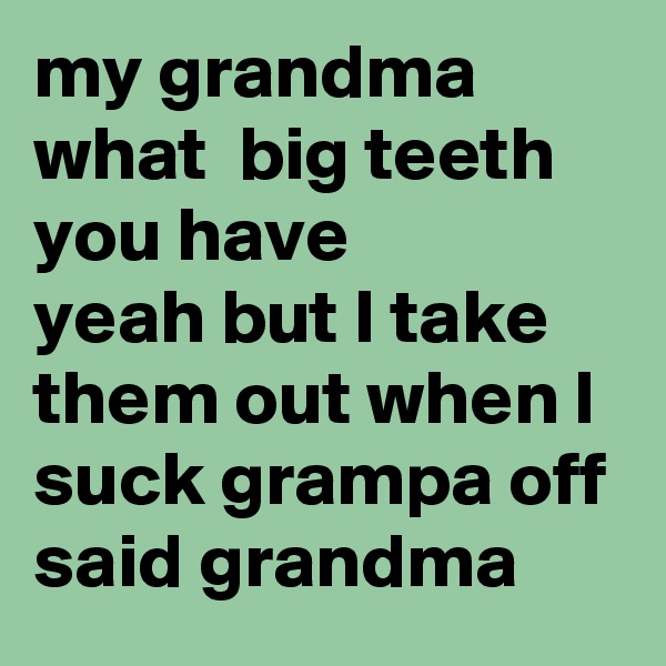 my grandma what  big teeth you have  
yeah but I take them out when I suck grampa off said grandma