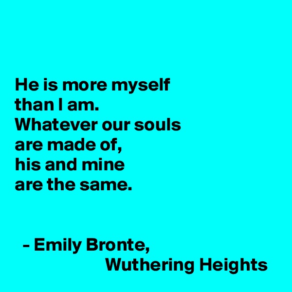 


He is more myself
than I am.
Whatever our souls
are made of, 
his and mine
are the same. 


  - Emily Bronte,
                        Wuthering Heights