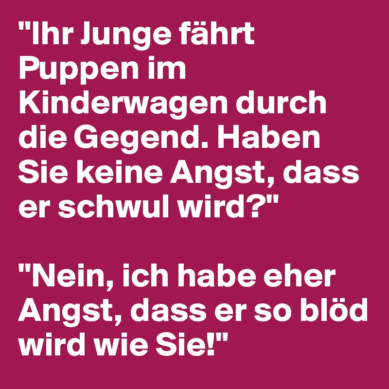 "Ihr Junge fährt Puppen im Kinderwagen durch die Gegend. Haben Sie keine Angst, dass er schwul wird?"

"Nein, ich habe eher Angst, dass er so blöd wird wie Sie!"