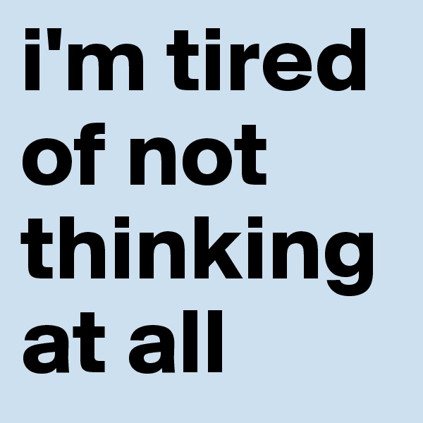 i'm tired of not thinking at all
