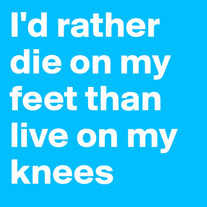 I'd rather die on my feet than live on my knees