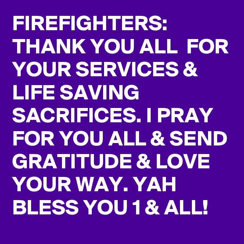 FIREFIGHTERS:
THANK YOU ALL  FOR YOUR SERVICES &  LIFE SAVING SACRIFICES. I PRAY FOR YOU ALL & SEND GRATITUDE & LOVE YOUR WAY. YAH BLESS YOU 1 & ALL!