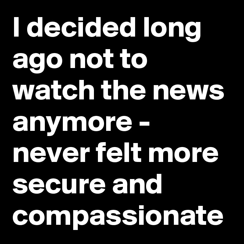 I decided long ago not to watch the news anymore - never felt more secure and compassionate