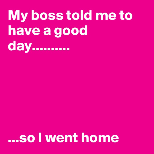 My boss told me to have a good day..........





...so I went home