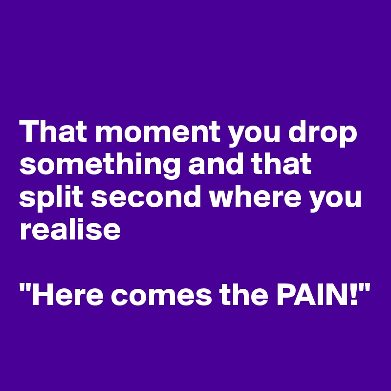 


That moment you drop something and that split second where you realise

"Here comes the PAIN!"
