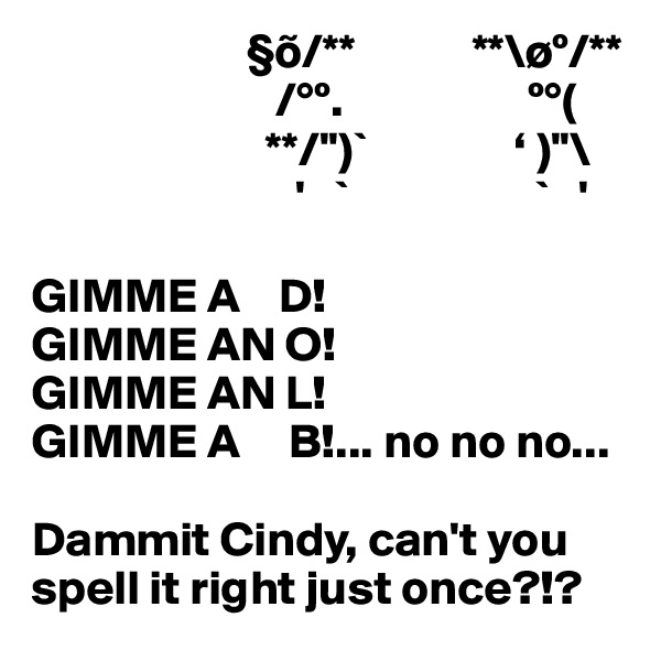                       §õ/**            **\øº/**
                         /°º.                   º°(
                        **/'')`               ‘ )''\
                           '   `                   `   '

GIMME A    D!
GIMME AN O!
GIMME AN L!
GIMME A     B!... no no no...

Dammit Cindy, can't you spell it right just once?!?