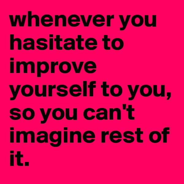 whenever you hasitate to improve yourself to you, so you can't imagine rest of it. 