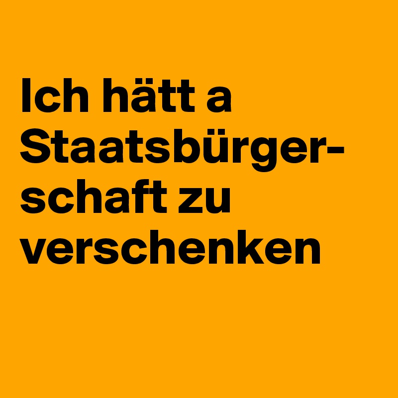 
Ich hätt a Staatsbürger-schaft zu verschenken

