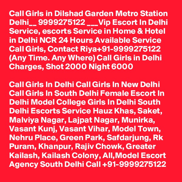 Call Girls in Dilshad Garden Metro Station Delhi__ 9999275122 ___Vip Escort In Delhi
Service, escorts Service in Home & Hotel in Delhi NCR 24 Hours Available Service Call Girls, Contact Riya+91-9999275122 (Any Time. Any Where) Call Girls in Delhi Charges, Shot 2000 Night 6000

Call Girls In Delhi Call Girls In New Delhi Call Girls In South Delhi Female Escort In Delhi Model College Girls In Delhi South Delhi Escorts Service Hauz Khas, Saket, Malviya Nagar, Lajpat Nagar, Munirka, Vasant Kunj, Vasant Vihar, Model Town, Nehru Place, Green Park, Safdarjung, Rk Puram, Khanpur, Rajiv Chowk, Greater Kailash, Kailash Colony, All,Model Escort Agency South Delhi Call +91-9999275122