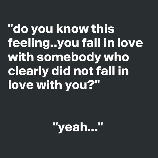 
"do you know this feeling..you fall in love with somebody who clearly did not fall in love with you?"

                
                 "yeah..."
