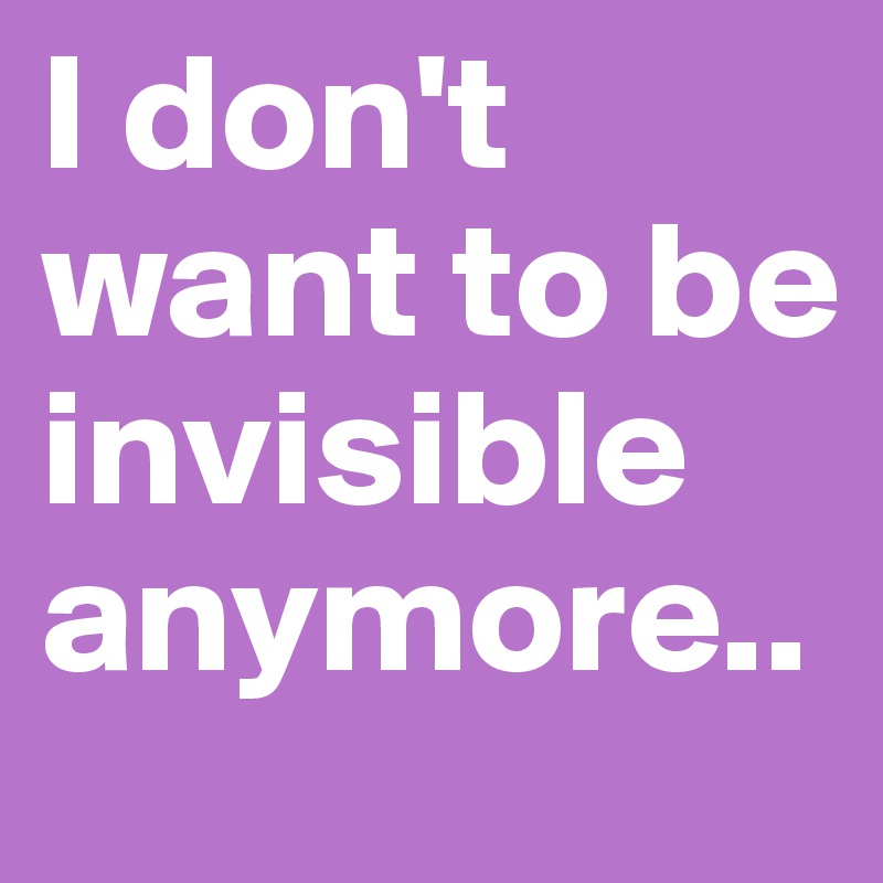 I don't want to be invisible anymore..