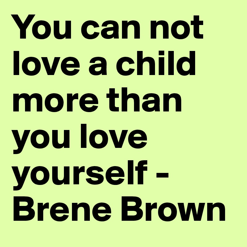 You can not love a child more than you love yourself - Brene Brown