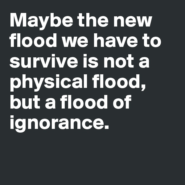 Maybe the new flood we have to survive is not a physical flood, but a flood of ignorance.

