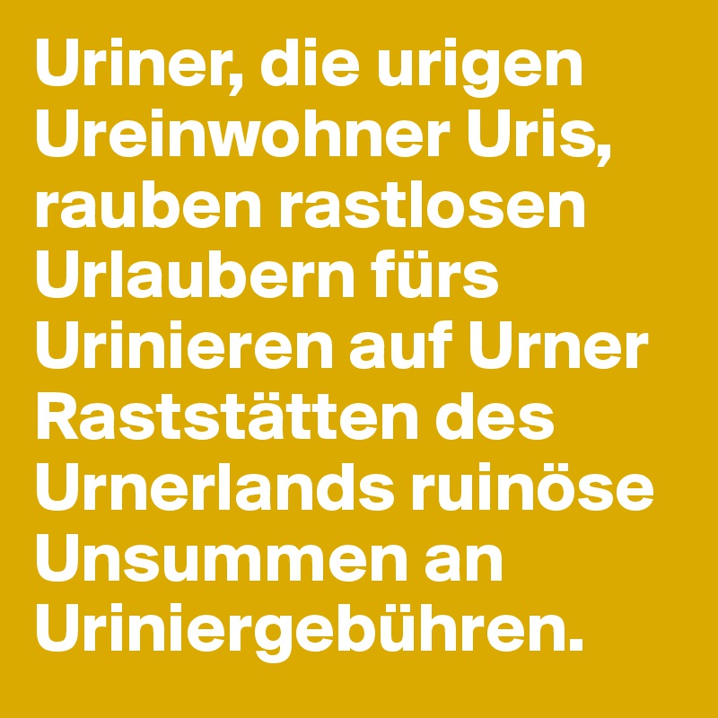 Uriner, die urigen Ureinwohner Uris, rauben rastlosen Urlaubern fürs Urinieren auf Urner Raststätten des Urnerlands ruinöse Unsummen an Uriniergebühren. 