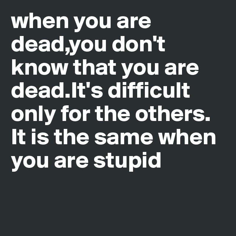 when you are dead,you don't know that you are dead.It's difficult only for the others.
It is the same when you are stupid

