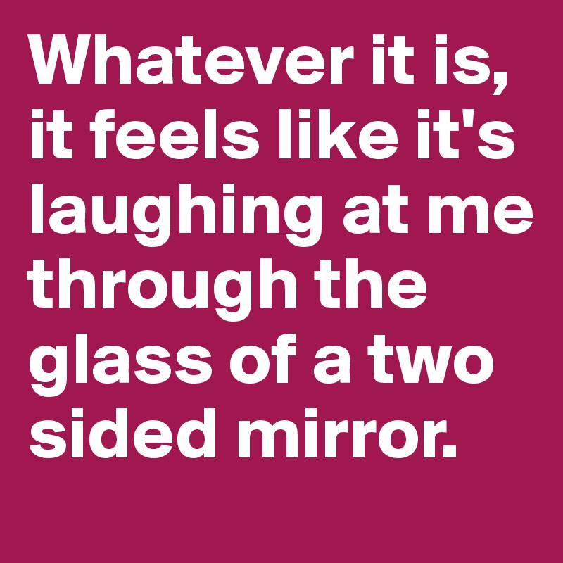 Whatever it is, it feels like it's laughing at me through the glass of a two sided mirror.