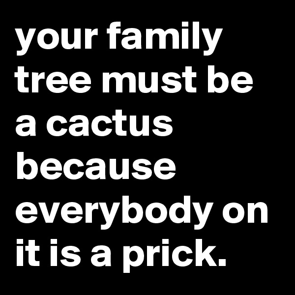 your family tree must be a cactus because everybody on it is a prick.