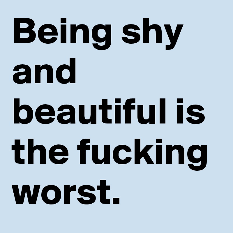 Being shy and beautiful is the fucking worst.