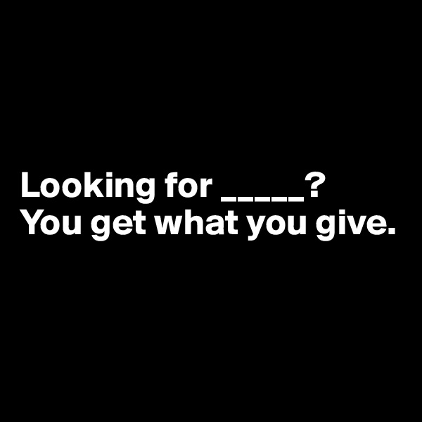 



Looking for _____? 
You get what you give.




