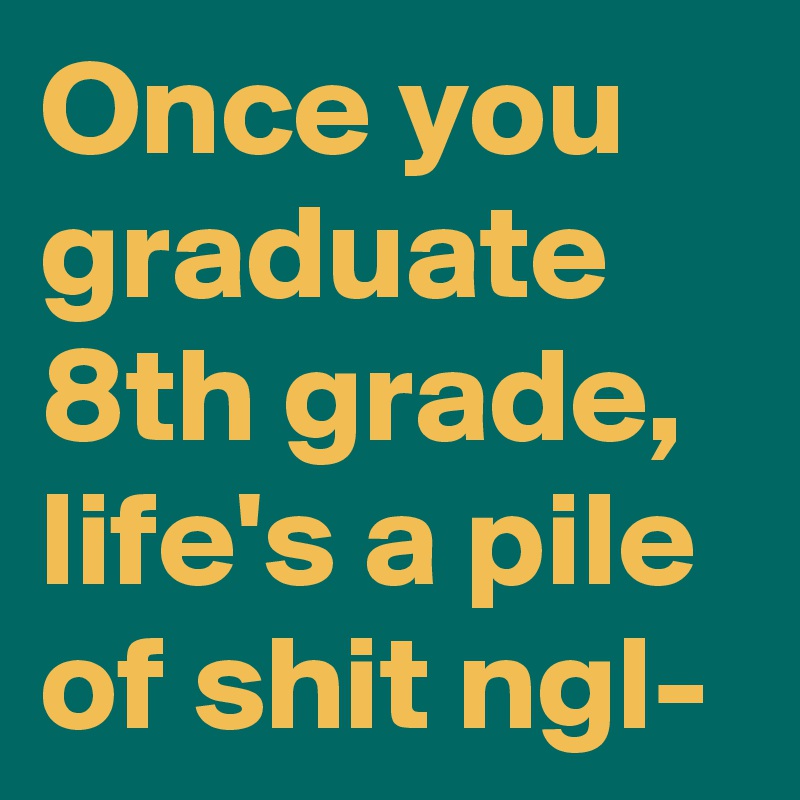 Once you graduate 8th grade, life's a pile of shit ngl-