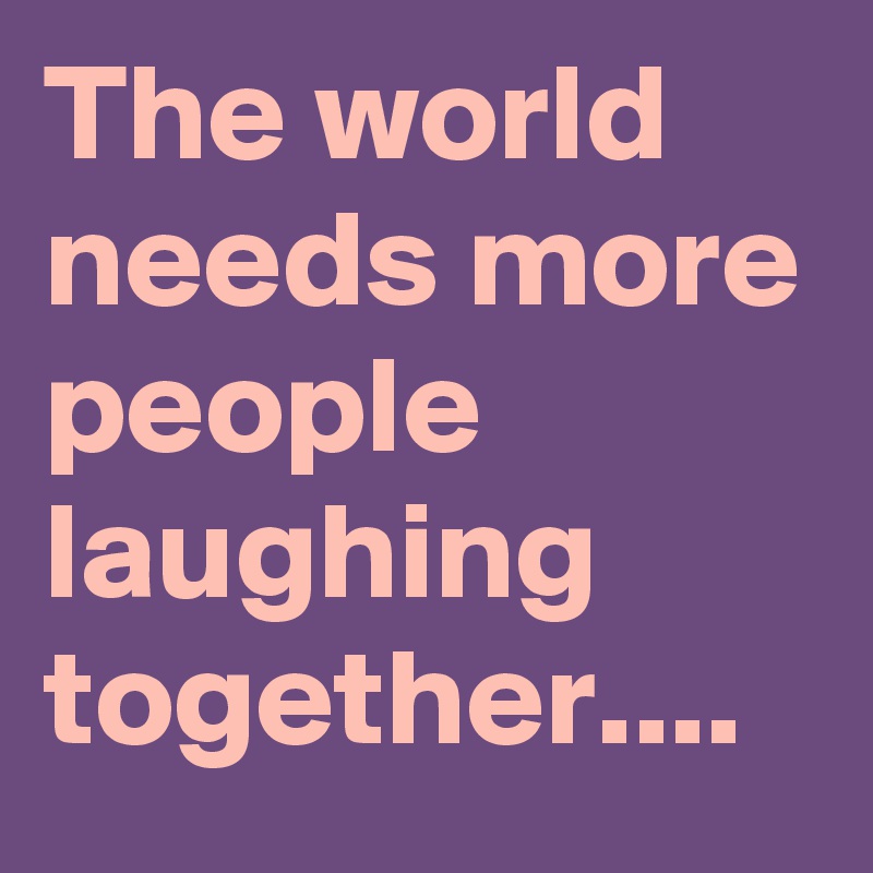 The world needs more people laughing together....