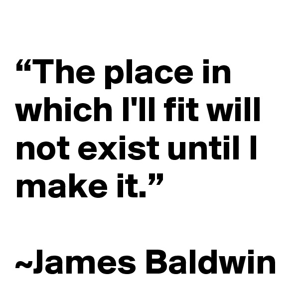 
“The place in which I'll fit will not exist until I make it.”

~James Baldwin