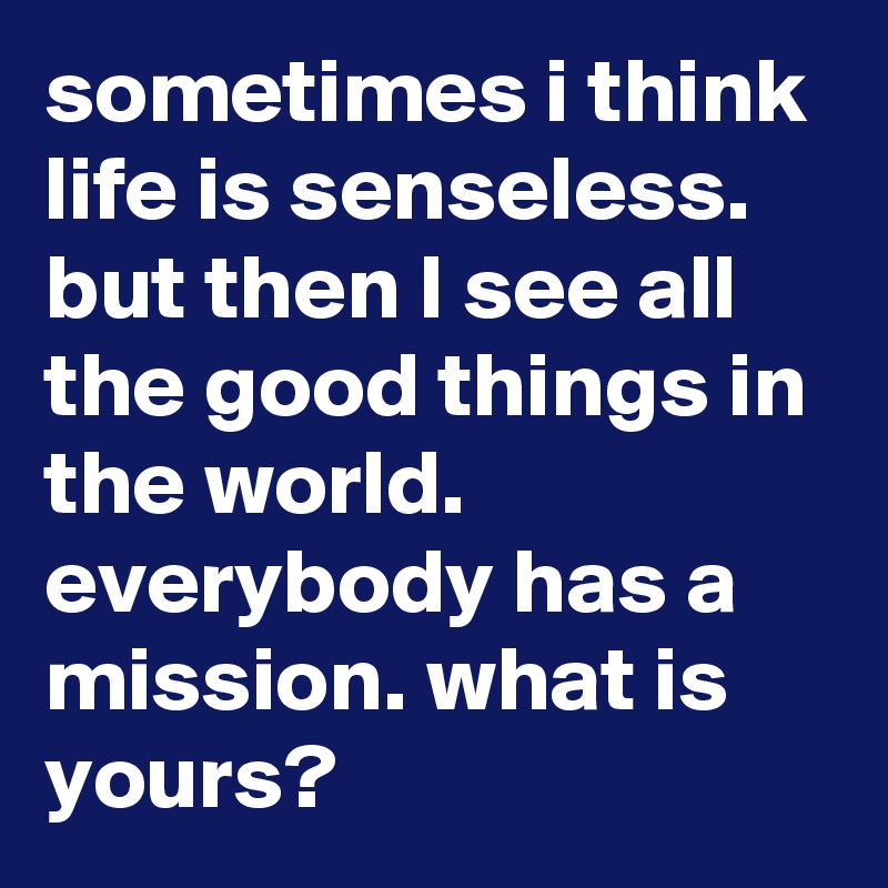 sometimes i think life is senseless. but then I see all the good things in the world. everybody has a mission. what is yours? 