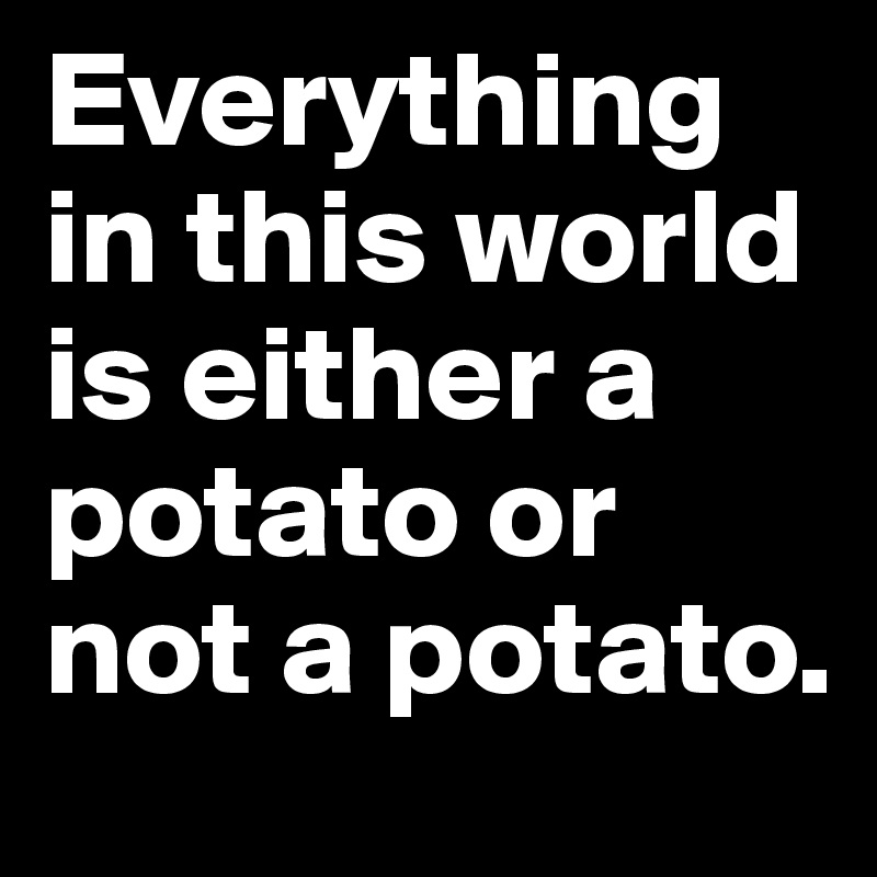 Everything in this world is either a potato or not a potato.