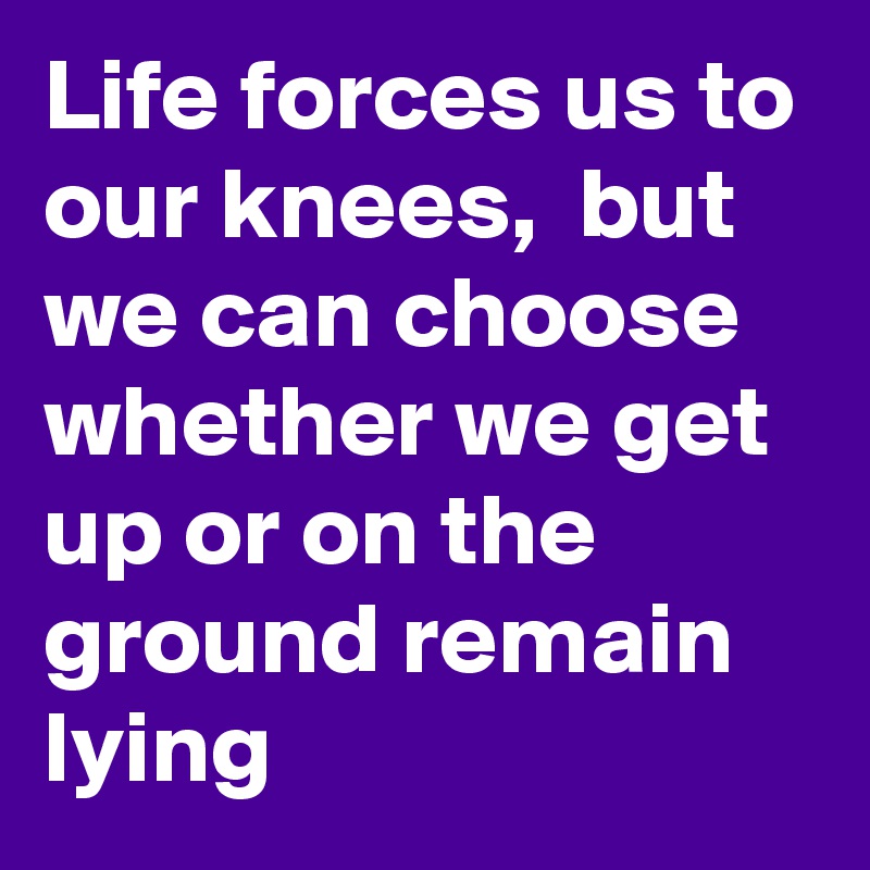Life forces us to our knees,  but we can choose whether we get up or on the ground remain lying