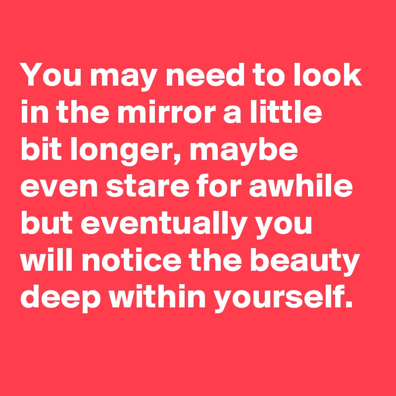 
You may need to look in the mirror a little bit longer, maybe even stare for awhile but eventually you will notice the beauty deep within yourself.
