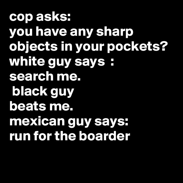 cop asks:
you have any sharp objects in your pockets?
white guy says  :
search me.
 black guy 
beats me.
mexican guy says:
run for the boarder
 
