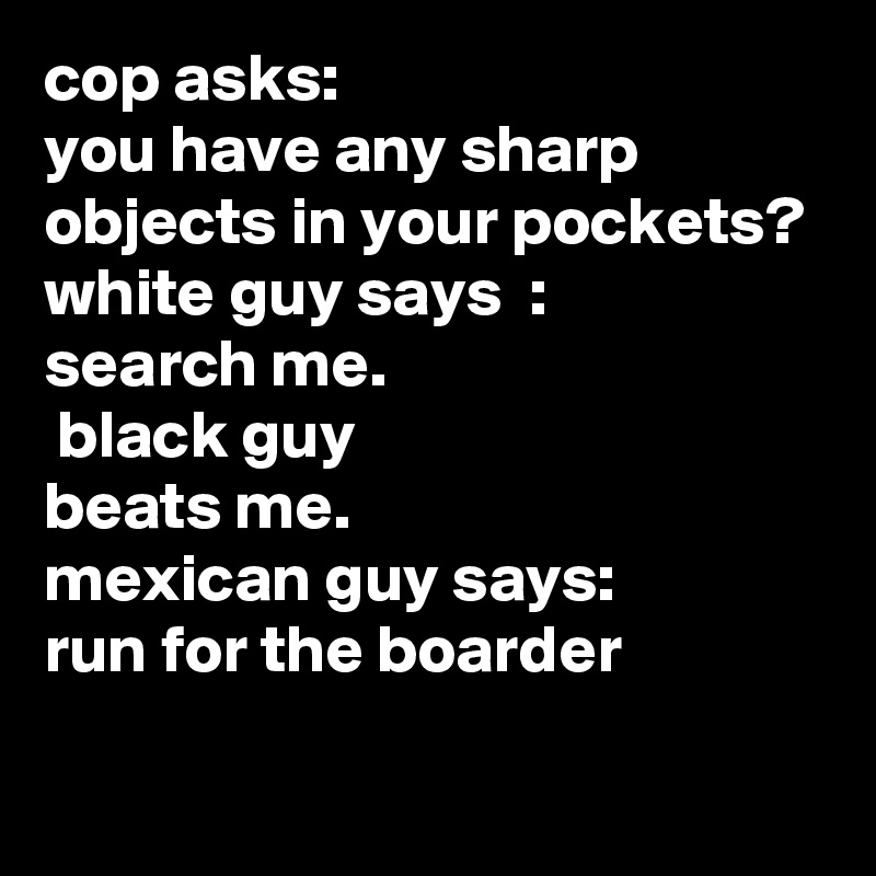 cop asks:
you have any sharp objects in your pockets?
white guy says  :
search me.
 black guy 
beats me.
mexican guy says:
run for the boarder
 
