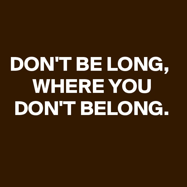 

DON'T BE LONG, 
WHERE YOU DON'T BELONG.

