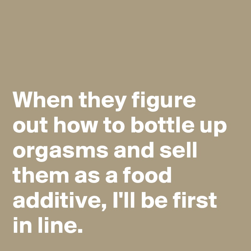 


When they figure out how to bottle up orgasms and sell them as a food additive, I'll be first in line.