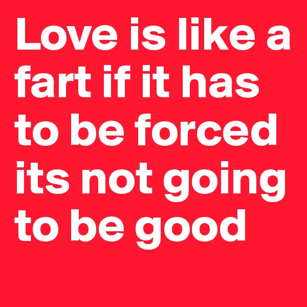 Love is like a fart if it has to be forced its not going to be good