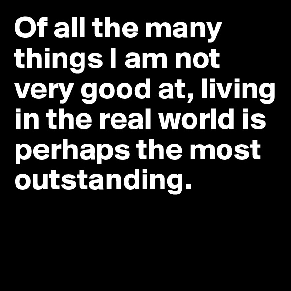 Of all the many things I am not very good at, living in the real world is perhaps the most outstanding.

