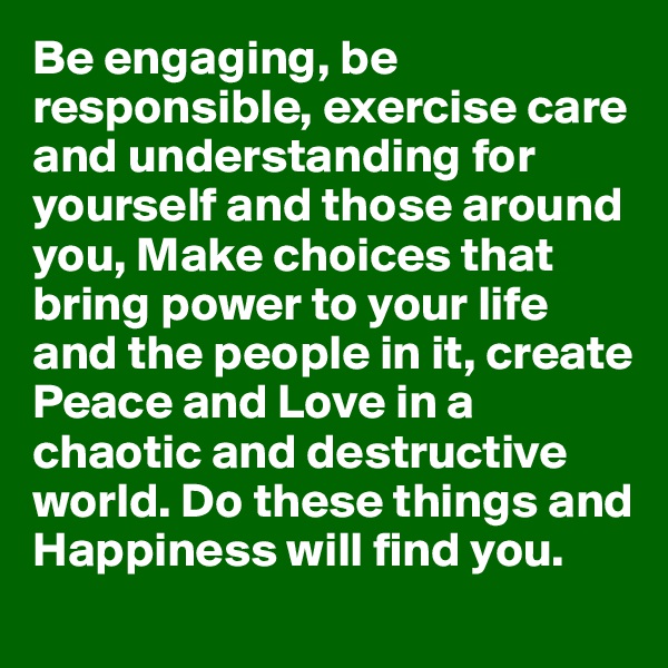 Be engaging, be responsible, exercise care and understanding for yourself and those around you, Make choices that bring power to your life and the people in it, create Peace and Love in a chaotic and destructive world. Do these things and Happiness will find you.
