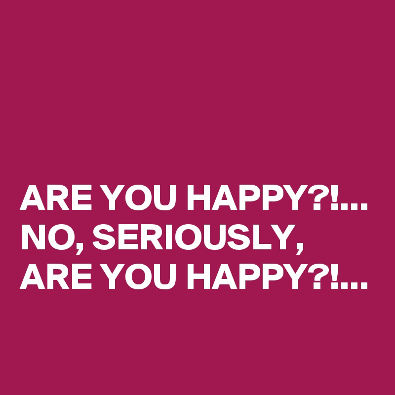 



ARE YOU HAPPY?!...
NO, SERIOUSLY, ARE YOU HAPPY?!...