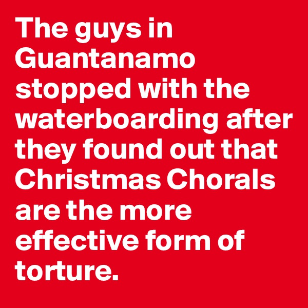 The guys in Guantanamo stopped with the waterboarding after they found out that Christmas Chorals are the more effective form of torture.