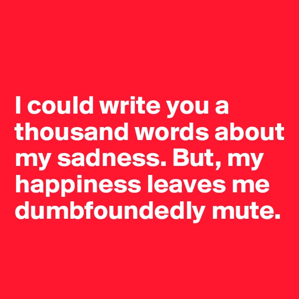 


I could write you a thousand words about my sadness. But, my happiness leaves me dumbfoundedly mute.

