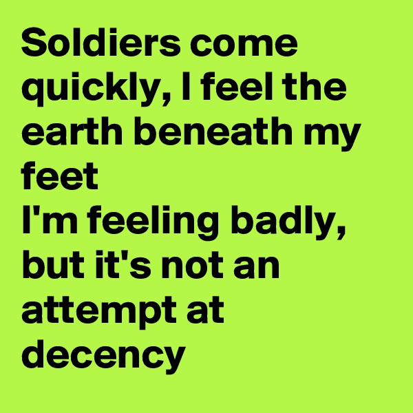 Soldiers come quickly, I feel the earth beneath my feet
I'm feeling badly, but it's not an attempt at decency