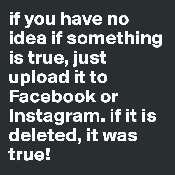 if you have no idea if something is true, just upload it to Facebook or Instagram. if it is deleted, it was true!