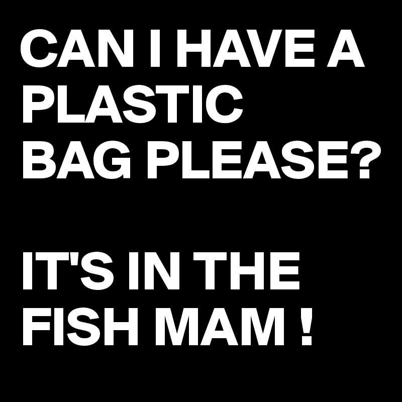 CAN I HAVE A PLASTIC
BAG PLEASE?

IT'S IN THE FISH MAM !