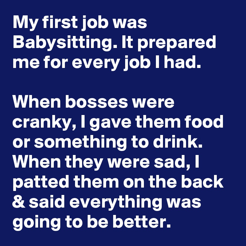 My first job was Babysitting. It prepared me for every job I had.

When bosses were cranky, I gave them food or something to drink. When they were sad, I patted them on the back & said everything was going to be better.