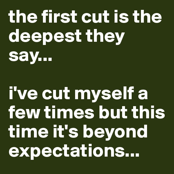 the first cut is the deepest they say...

i've cut myself a few times but this time it's beyond expectations...