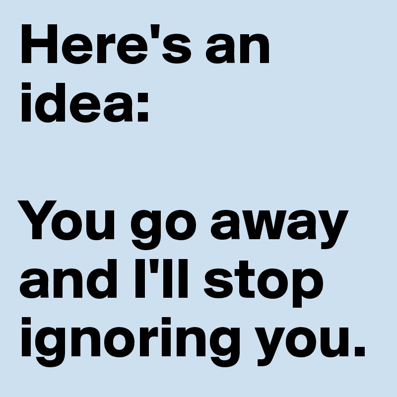 Here's an idea:

You go away and I'll stop ignoring you.