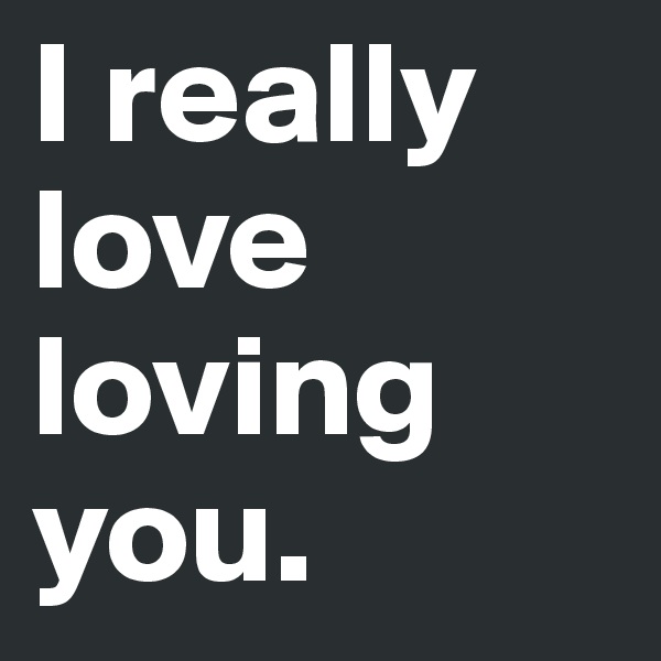 I really love loving you. 
