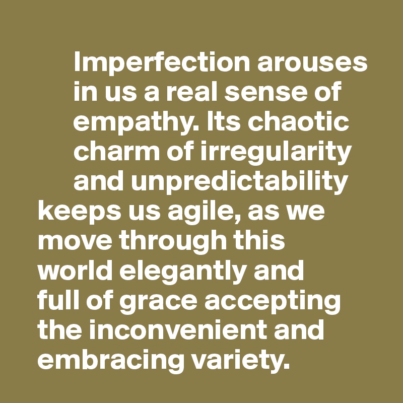 
         Imperfection arouses 
         in us a real sense of      
         empathy. Its chaotic 
         charm of irregularity 
         and unpredictability      
   keeps us agile, as we    
   move through this 
   world elegantly and 
   full of grace accepting 
   the inconvenient and     
   embracing variety. 