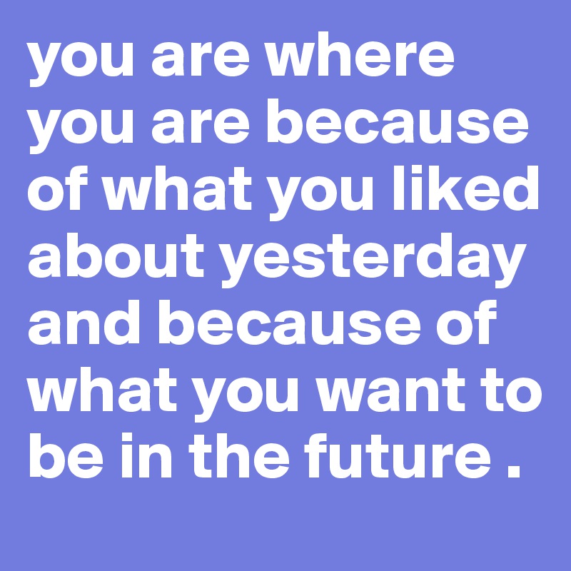 you are where you are because of what you liked about yesterday and because of what you want to be in the future . 