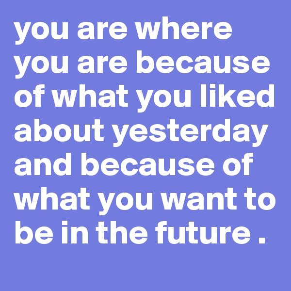 you are where you are because of what you liked about yesterday and because of what you want to be in the future . 